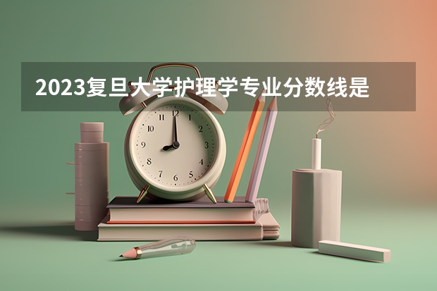 2023复旦大学护理学专业分数线是多少(近三年分数线一览)