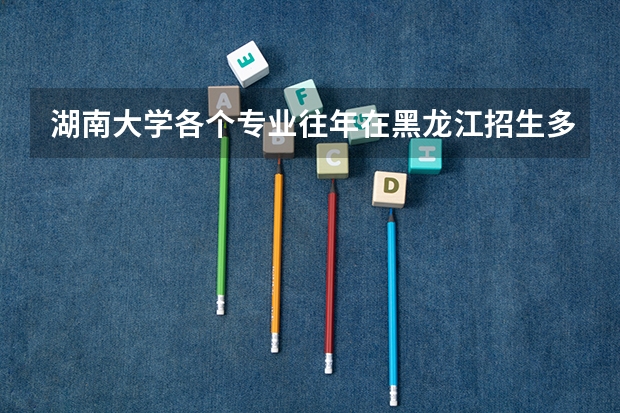 湖南大学各个专业往年在黑龙江招生多少人