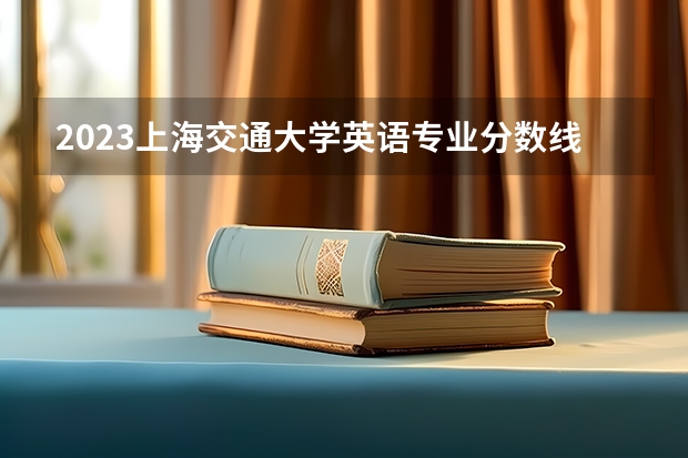 2023上海交通大学英语专业分数线是多少(近三年分数线一览)