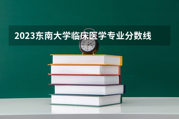 2023东南大学临床医学专业分数线是多少(近三年分数线一览)