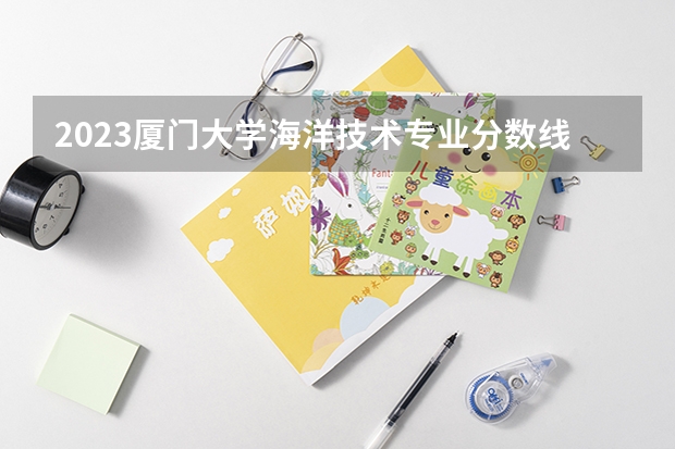 2023厦门大学海洋技术专业分数线是多少(近三年分数线一览)