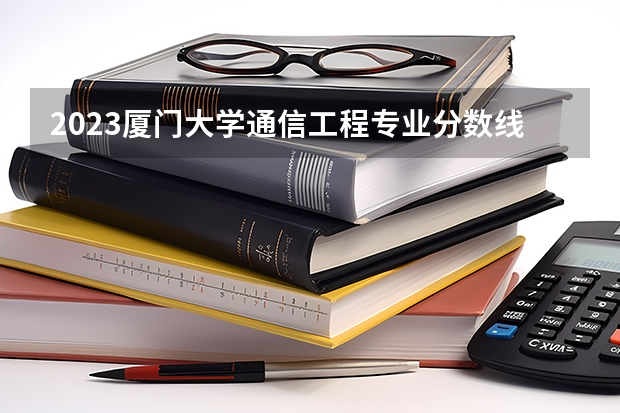 2023厦门大学通信工程专业分数线是多少(近三年分数线一览)