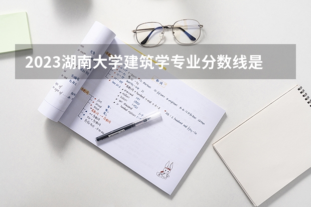 2023湖南大学建筑学专业分数线是多少(近三年分数线一览)