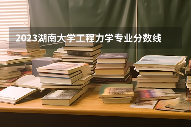 2023湖南大学工程力学专业分数线是多少(近三年分数线一览)