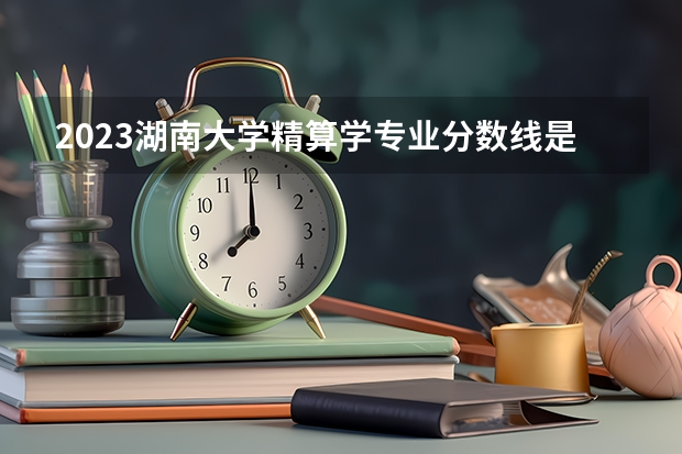 2023湖南大学精算学专业分数线是多少(近三年分数线一览)
