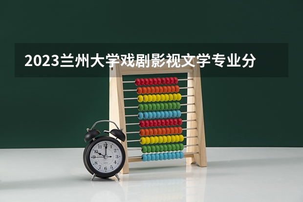 2023兰州大学戏剧影视文学专业分数线是多少(近三年分数线一览)