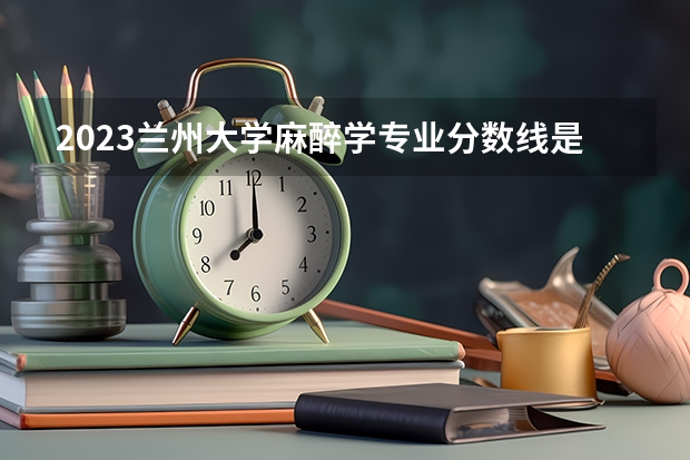 2023兰州大学麻醉学专业分数线是多少(近三年分数线一览)