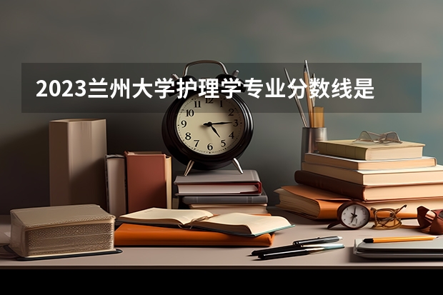 2023兰州大学护理学专业分数线是多少(近三年分数线一览)