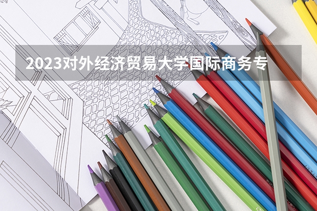 2023对外经济贸易大学国际商务专业分数线是多少(近三年分数线一览)