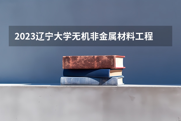 2023辽宁大学无机非金属材料工程专业分数线是多少(近三年分数线一览)