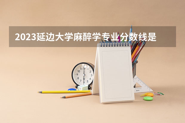 2023延边大学麻醉学专业分数线是多少(近三年分数线一览)