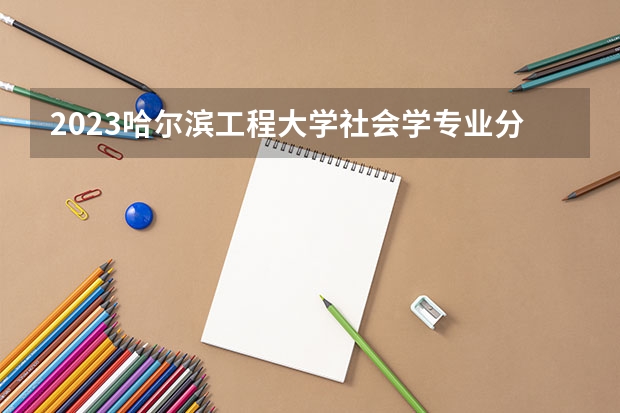 2023哈尔滨工程大学社会学专业分数线是多少(近三年分数线一览)