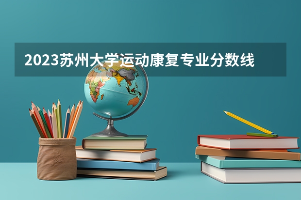 2023苏州大学运动康复专业分数线是多少(近三年分数线一览)