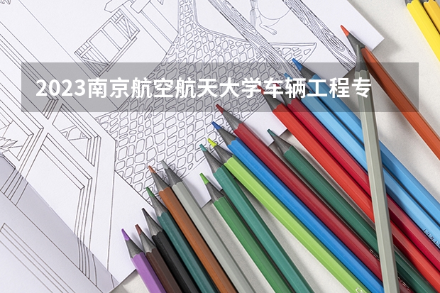 2023南京航空航天大学车辆工程专业分数线是多少(近三年分数线一览)