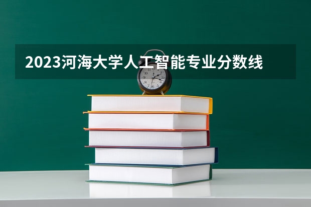 2023河海大学人工智能专业分数线是多少(近三年分数线一览)