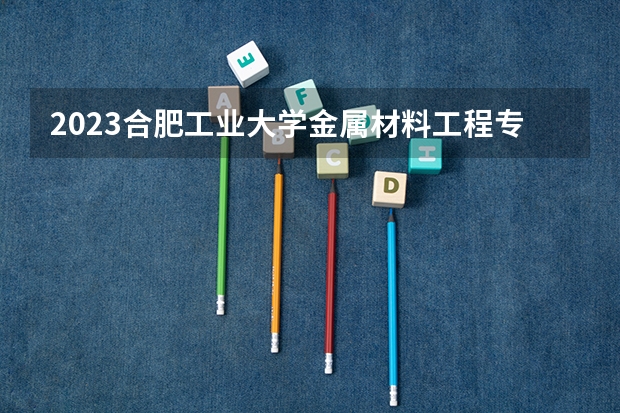 2023合肥工业大学金属材料工程专业分数线是多少(近三年分数线一览)