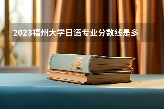 2023福州大学日语专业分数线是多少(近三年分数线一览)