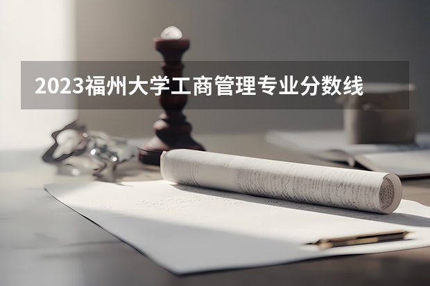 2023福州大学工商管理专业分数线是多少(近三年分数线一览)
