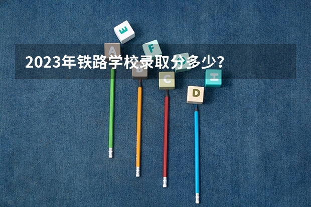 2023年铁路学校录取分多少？