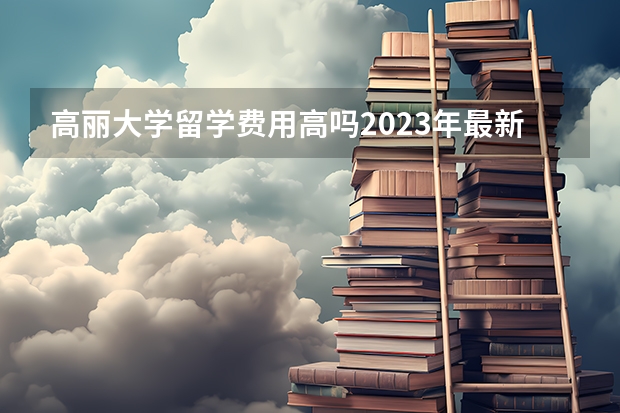 高丽大学留学费用高吗2023年最新介绍