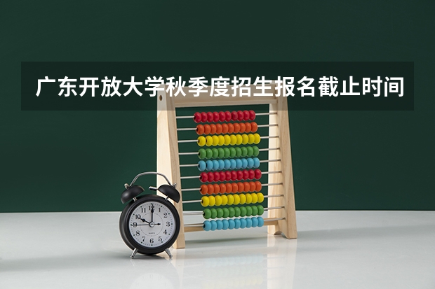 广东开放大学秋季度招生报名截止时间是什么时候?