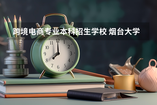 跨境电商专业本科招生学校 烟台大学校企合作专业为啥取消