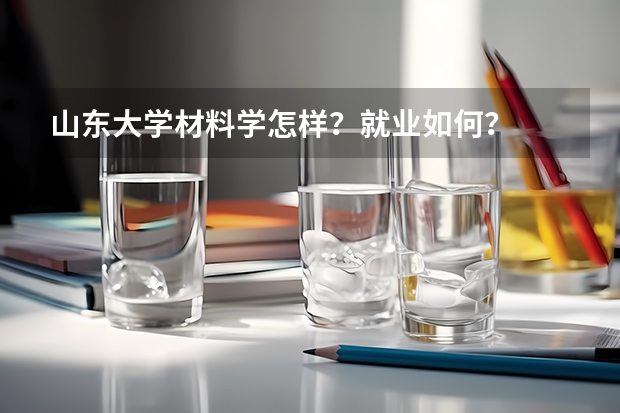 山东大学材料学怎样？就业如何？