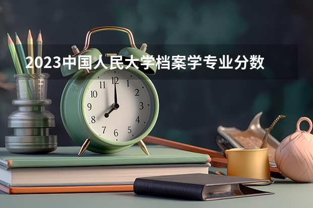 2023中国人民大学档案学专业分数线是多少(近三年分数线一览)