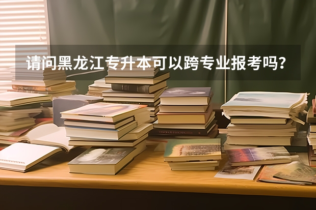 请问黑龙江专升本可以跨专业报考吗?